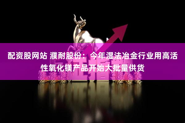 配资股网站 濮耐股份：今年湿法冶金行业用高活性氧化镁产品开始大批量供货