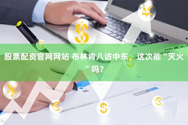 股票配资官网网站 布林肯八访中东，这次能“灭火”吗？