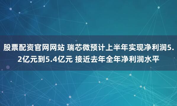 股票配资官网网站 瑞芯微预计上半年实现净利润5.2亿元到5.4亿元 接近去年全年净利润水平
