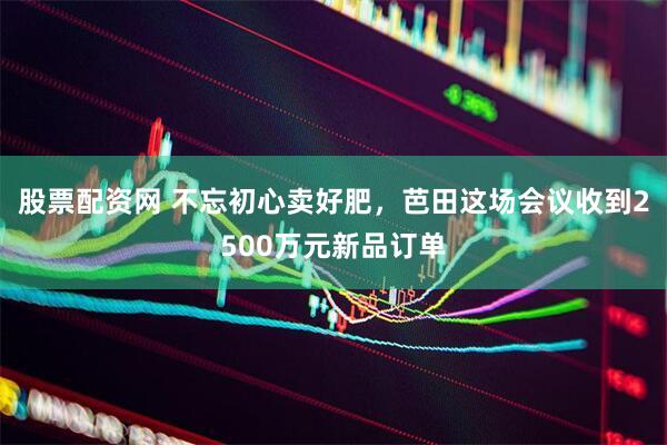 股票配资网 不忘初心卖好肥，芭田这场会议收到2500万元新品订单