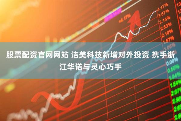 股票配资官网网站 洁美科技新增对外投资 携手浙江华诺与灵心巧手