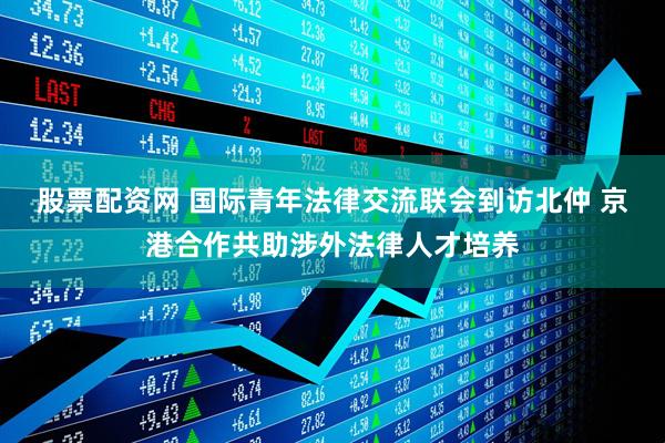 股票配资网 国际青年法律交流联会到访北仲 京港合作共助涉外法律人才培养