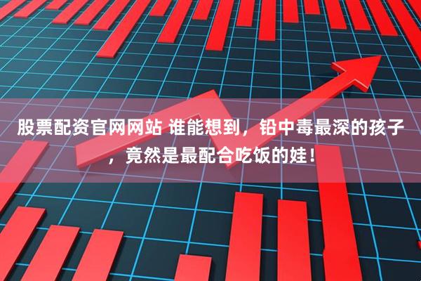 股票配资官网网站 谁能想到，铅中毒最深的孩子，竟然是最配合吃饭的娃！