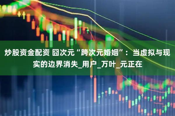 炒股资金配资 囧次元“跨次元婚姻”：当虚拟与现实的边界消失_用户_万叶_元正在