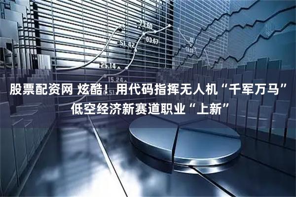 股票配资网 炫酷！用代码指挥无人机“千军万马” 低空经济新赛道职业“上新”