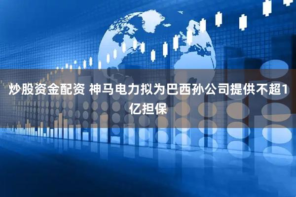炒股资金配资 神马电力拟为巴西孙公司提供不超1亿担保