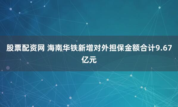 股票配资网 海南华铁新增对外担保金额合计9.67亿元