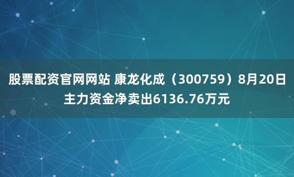 股票配资官网网站 康龙化成（300759）8月20日主力资金净卖出6136.76万元