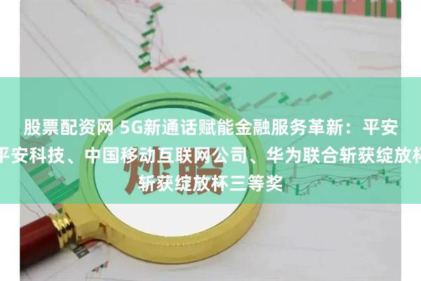 股票配资网 5G新通话赋能金融服务革新：平安金服、平安科技、中国移动互联网公司、华为联合斩获绽放杯三等奖
