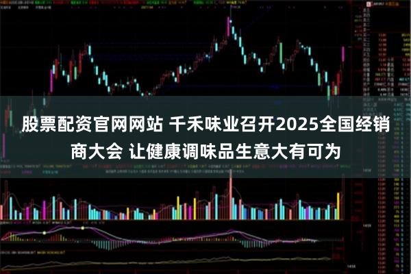股票配资官网网站 千禾味业召开2025全国经销商大会 让健康调味品生意大有可为
