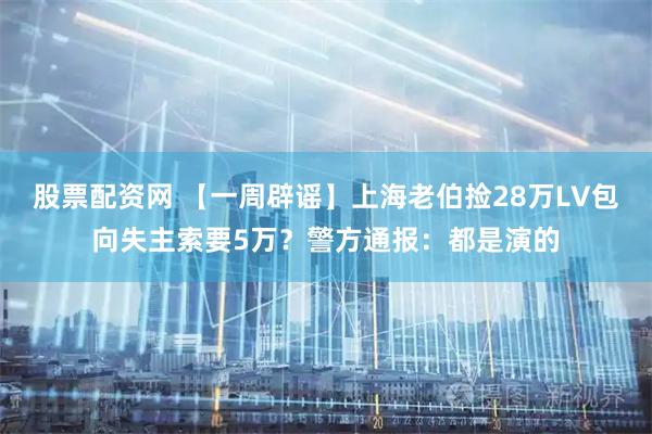 股票配资网 【一周辟谣】上海老伯捡28万LV包向失主索要5万？警方通报：都是演的