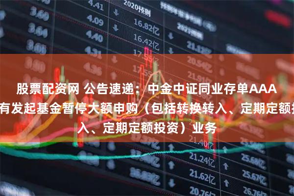 股票配资网 公告速递：中金中证同业存单AAA指数7天持有发起基金暂停大额申购（包括转换转入、定期定额投资）业务