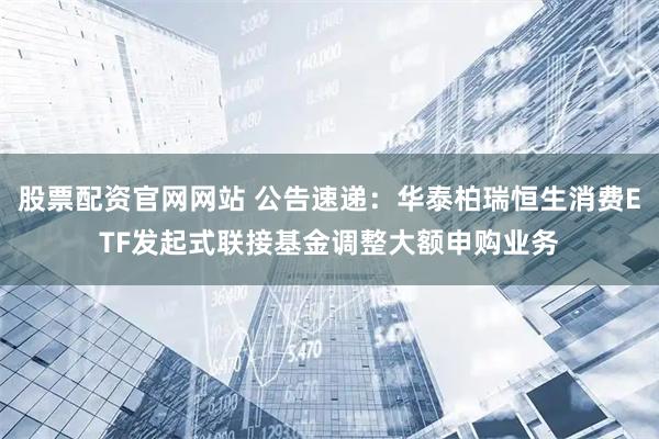 股票配资官网网站 公告速递：华泰柏瑞恒生消费ETF发起式联接基金调整大额申购业务