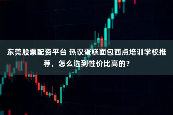 东莞股票配资平台 热议蛋糕面包西点培训学校推荐，怎么选到性价比高的？