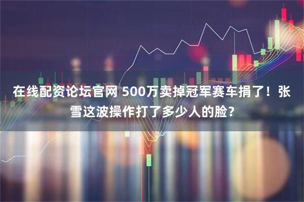 在线配资论坛官网 500万卖掉冠军赛车捐了！张雪这波操作打了多少人的脸？