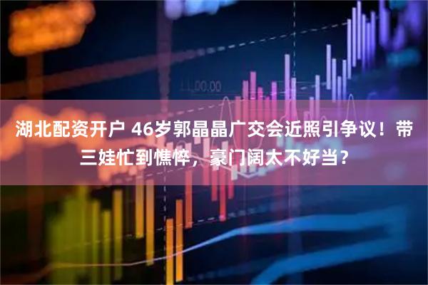 湖北配资开户 46岁郭晶晶广交会近照引争议！带三娃忙到憔悴，豪门阔太不好当？