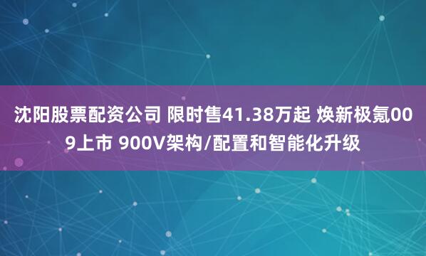 沈阳股票配资公司 限时售41.38万起 焕新极氪009上市 900V架构/配置和智能化升级
