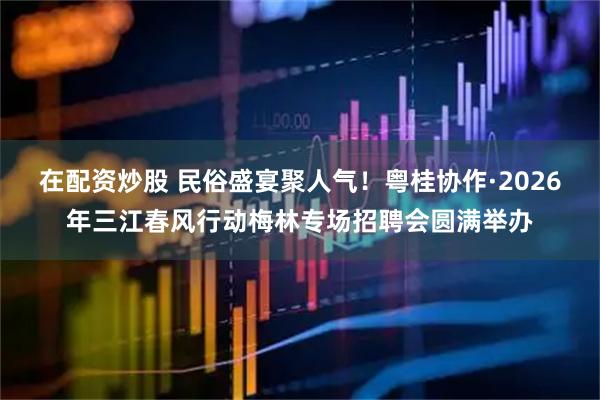 在配资炒股 民俗盛宴聚人气！粤桂协作·2026年三江春风行动梅林专场招聘会圆满举办