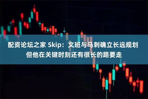 配资论坛之家 Skip：文班与马刺确立长远规划 但他在关键时刻还有很长的路要走