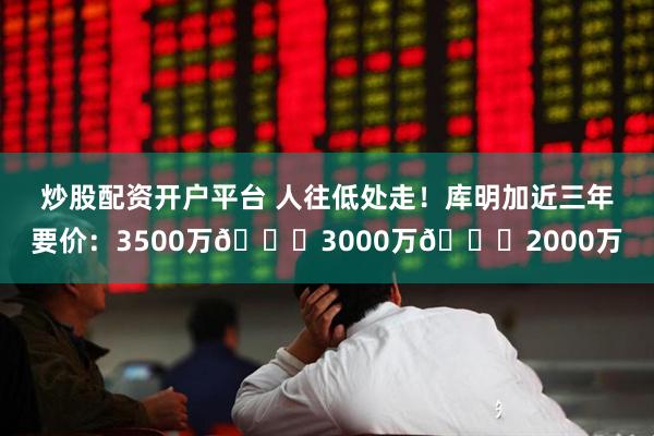 炒股配资开户平台 人往低处走！库明加近三年要价：3500万📉3000万📉2000万