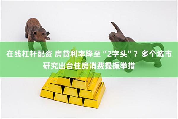 在线杠杆配资 房贷利率降至“2字头”？多个城市研究出台住房消费提振举措